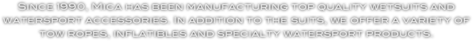 Since 1990, Mica has been manufacturing top quality wetsuits and watersport accessories. In addition to the suits, we offer a variety of tow ropes, inflatibles and specialty watersport products. 

